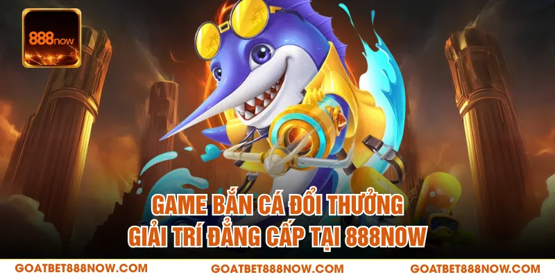 Game Bắn Cá Đổi Thưởng - Giải Trí Đẳng Cấp Tại 888NOW
